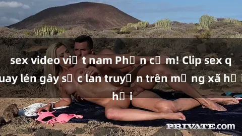sex video việt nam Phản cảm! Clip sex quay lén gây sốc lan truyền trên mạng xã hội