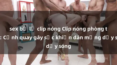 sex bị lộ clip nóng Clip nóng phòng tắm: Cảnh quay gây sốc khiến dân mạng dậy sóng