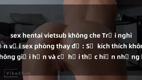 sex hentai vietsub không che Trải nghiệm cực kỳ hấp dẫn với sex phòng thay đồ: Sự kích thích không giới hạn và cơ hội thực hiện những ước mơ táo bạo!