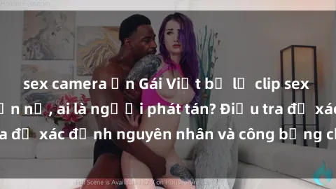 sex camera ẩn Gái Việt bị lộ clip sex khiến dư luận phẫn nộ, ai là người phát tán? Điều tra để xác định nguyên nhân và công bằng cho nạn nhân.