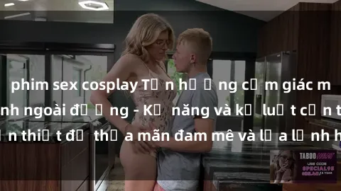 phim sex cosplay Tận hưởng cảm giác mạnh mẽ với làm tình ngoài đường - Kỹ năng và kỷ luật cần thiết để thỏa mãn đam mê và lửa lạnh hơn bất kỳ lúc nào.