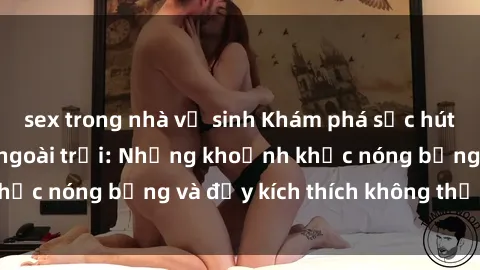 sex trong nhà vệ sinh Khám phá sức hút của gái Việt sex ngoài trời: Những khoảnh khắc nóng bỏng và đầy kích thích không thể bỏ qua