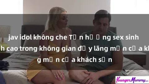 jav idol không che Tận hưởng sex sinh viên đỉnh cao trong không gian đầy lãng mạn của khách sạn