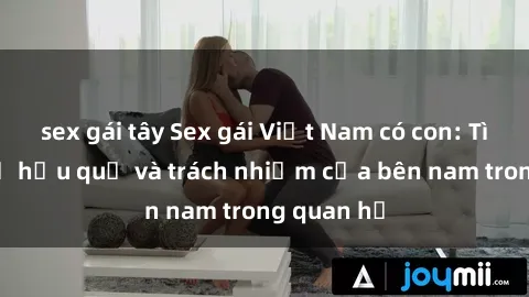sex gái tây Sex gái Việt Nam có con: Tìm hiểu về hậu quả và trách nhiệm của bên nam trong quan hệ