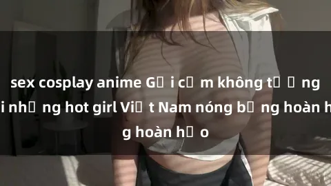 sex cosplay anime Gợi cảm không tưởng với những hot girl Việt Nam nóng bỏng hoàn hảo