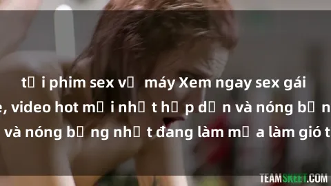 tải phim sex về máy Xem ngay sex gái trẻ đẹp không che, video hot mới nhất hấp dẫn và nóng bỏng nhất đang làm mưa làm gió trên mạng