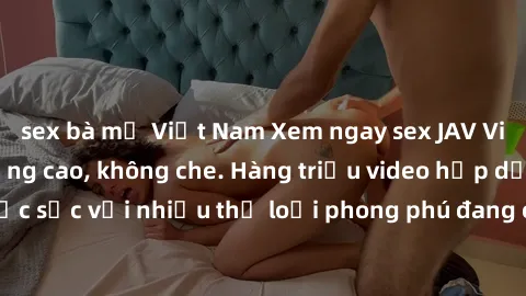 sex bà mẹ Việt Nam Xem ngay sex JAV Vietsub HD chất lượng cao, không che. Hàng triệu video hấp dẫn, đặc sắc với nhiều thể loại phong phú đang chờ đón bạn trải nghiệm.