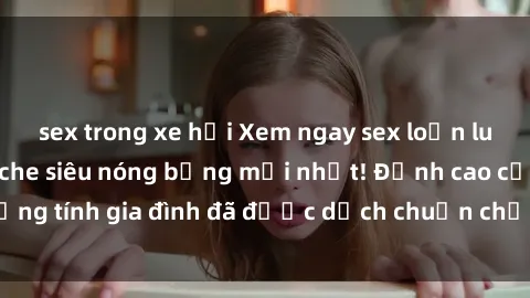 sex trong xe hơi Xem ngay sex loạn luân vietsub không che siêu nóng bỏng mới nhất! Đỉnh cao của đồng tính gia đình đã được dịch chuẩn chỉnh để bạn thưởng thức.