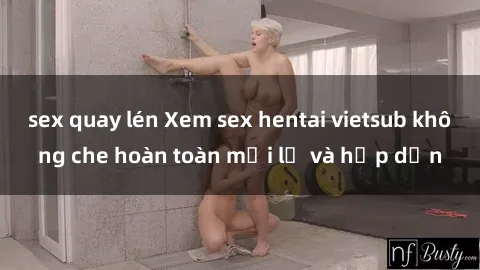 sex quay lén Xem sex hentai vietsub không che hoàn toàn mới lạ và hấp dẫn