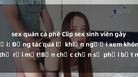 sex quán cà phê Clip sex sinh viên gây sốt trên mạng xã hội: Động tác quá lố khiến người xem không thể rời mắt!Bạn chắc chắn sẽ phải bất ngờ khi xem đoạn clip này!