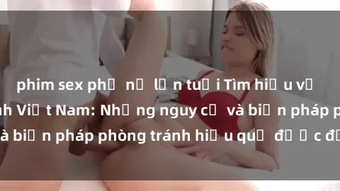 phim sex phụ nữ lớn tuổi Tìm hiểu về vấn đề sex nữ sinh Việt Nam: Những nguy cơ và biện pháp phòng tránh hiệu quả được đề xuất.