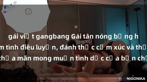 gái việt gangbang Gái tân nóng bỏng hướng dẫn cách làm tình điêu luyện, đánh thức cảm xúc và thỏa mãn mong muốn tình dục của bạn chỉ trong vòng 30 phút.