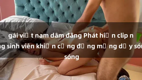 gái việt nam dâm đãng Phát hiện clip nóng sinh viên khiến cộng đồng mạng dậy sóng