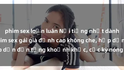 phim sex loạn luân Nổi tiếng nhất dành cho người lớn: Phim sex gái già đỉnh cao không che, hấp dẫn đến từng khoảnh khắc, cực kỳ nóng bỏng và kích thích.