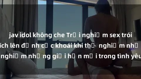 jav idol không che Trải nghiệm sex trói buộc: Cách kích thích lên đỉnh cực khoái khi thử nghiệm những giới hạn mới trong tình yêu của bạn