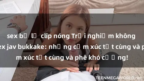 sex bị lộ clip nóng Trải nghiệm không thể quên với sex jav bukkake: những cảm xúc tột cùng và phê khó cưỡng!