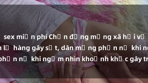 sex miễn phí Chấn động mạng xã hội với hình ảnh gái xinh lộ hàng gây sốt, dân mạng phẫn nộ khi ngắm nhìn khoảnh khắc gây tranh cãi này!