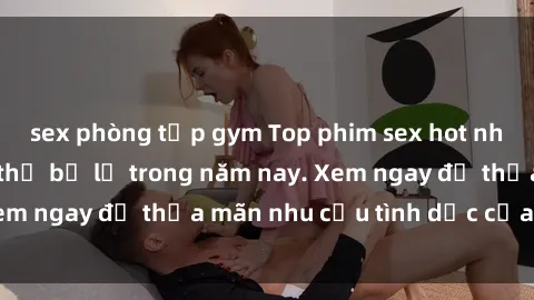 sex phòng tập gym Top phim sex hot nhất mà bạn không thể bỏ lỡ trong năm nay. Xem ngay để thỏa mãn nhu cầu tình dục của bạn!