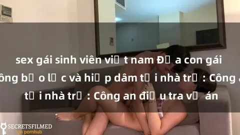 sex gái sinh viên việt nam Đứa con gái 16 tuổi bị tấn công bạo lực và hiếp dâm tại nhà trọ: Công an điều tra vụ án