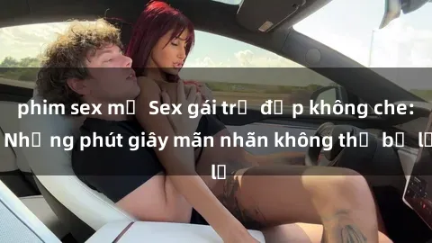 phim sex mỹ Sex gái trẻ đẹp không che: Những phút giây mãn nhãn không thể bỏ lỡ