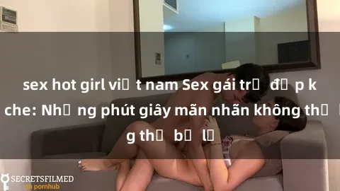 sex hot girl việt nam Sex gái trẻ đẹp không che: Những phút giây mãn nhãn không thể bỏ lỡ