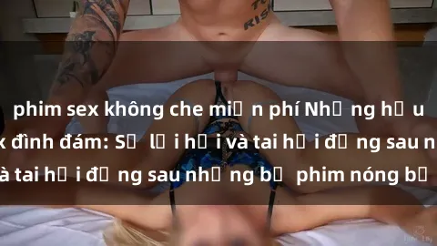 phim sex không che miễn phí Những hậu duệ của clip sex đình đám: Sự lợi hại và tai hại đằng sau những bộ phim nóng bỏng
