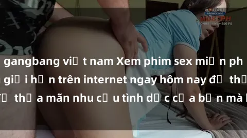 gangbang việt nam Xem phim sex miễn phí hoàn toàn không giới hạn trên internet ngay hôm nay để thỏa mãn nhu cầu tình dục của bạn mà không tốn chi phí.