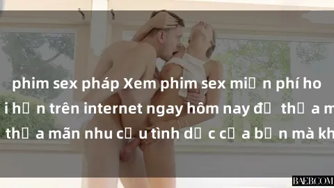 phim sex pháp Xem phim sex miễn phí hoàn toàn không giới hạn trên internet ngay hôm nay để thỏa mãn nhu cầu tình dục của bạn mà không tốn chi phí.