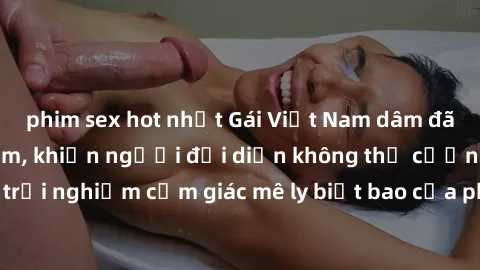 phim sex hot nhất Gái Việt Nam dâm đãng làm tình say đắm, khiến người đối diện không thể cưỡng lại được. Hãy trải nghiệm cảm giác mê ly biết bao của phong cách yêu đương đậm chất dân tộc!