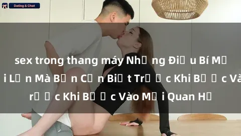 sex trong thang máy Những Điều Bí Mật Về Sex Người Lớn Mà Bạn Cần Biết Trước Khi Bước Vào Mối Quan Hệ