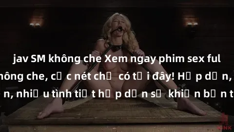 jav SM không che Xem ngay phim sex full HD đỉnh cao, không che, cực nét chỉ có tại đây! Hấp dẫn, nhiều tình tiết hấp dẫn sẽ khiến bạn thỏa mãn đắm say.