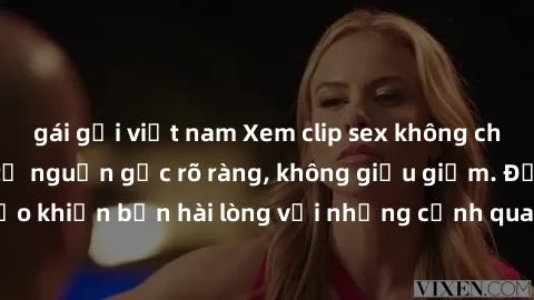 gái gọi việt nam Xem clip sex không che mới - Nguồn gốc từ nguồn gốc rõ ràng, không giấu giếm. Đảm bảo khiến bạn hài lòng với những cảnh quay táo bạo và đầy kích thích.