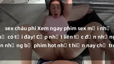 sex châu phi Xem ngay phim sex mới nhất, hấp dẫn nhất chỉ có tại đây! Cập nhật liên tục đến những bộ phim hot nhất hiện nay chỉ trong vài cú click!