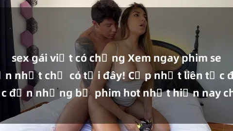 sex gái việt có chồng Xem ngay phim sex mới nhất, hấp dẫn nhất chỉ có tại đây! Cập nhật liên tục đến những bộ phim hot nhất hiện nay chỉ trong vài cú click!