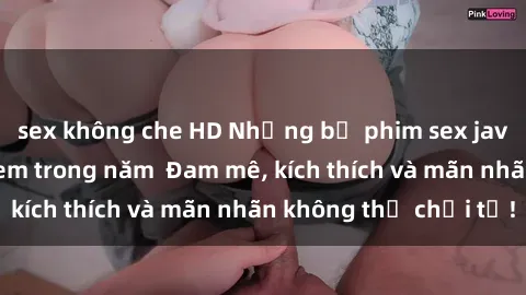 sex không che HD Những bộ phim sex jav đỉnh cao phải xem trong năm  Đam mê, kích thích và mãn nhãn không thể chối từ!