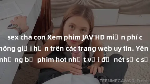 sex cha con Xem phim JAV HD miễn phí chất lượng cao, không giới hạn trên các trang web uy tín. Yên tâm tận hưởng những bộ phim hot nhất với độ nét sắc sảo, đẹp mắt ngay tại nhà. Hãy trải nghiệm ngay!