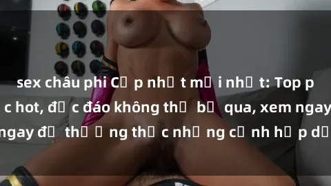 sex châu phi Cập nhật mới nhất: Top phim JAV Vietsub cực hot, độc đáo không thể bỏ qua, xem ngay để thưởng thức những cảnh hấp dẫn và đầy kích thích!