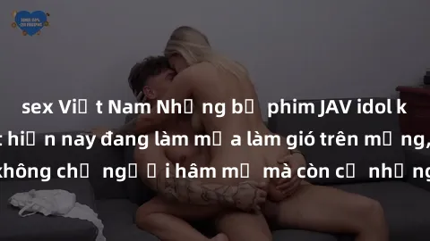 sex Việt Nam Những bộ phim JAV idol không che hot nhất hiện nay đang làm mưa làm gió trên mạng, hấp dẫn không chỉ người hâm mộ mà còn cả những ai mới tìm hiểu về thể loại này!