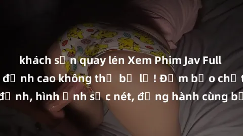 khách sạn quay lén Xem Phim Jav Full HD: Những bộ phim đỉnh cao không thể bỏ lỡ! Đảm bảo chất lượng ổn định, hình ảnh sắc nét, đồng hành cùng bạn trong những giây phút thư giãn!