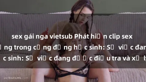 sex gái nga vietsub Phát hiện clip sex nữ sinh gây chấn động trong cộng đồng học sinh: Sự việc đang được điều tra và xử lý