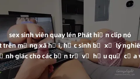 sex sinh viên quay lén Phát hiện clip nóng sinh viên gây sốt trên mạng xã hội, học sinh bị xử lý nghiêm ngặt. Đây là cảnh giác cho các bạn trẻ về hậu quả của việc chia sẻ thông tin trái phép trên inte