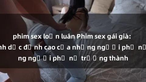 phim sex loạn luân Phim sex gái già: Trải nghiệm tình dục đỉnh cao của những người phụ nữ trưởng thành