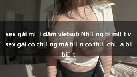 sex gái mại dâm vietsub Những bí mật về sex gái có chồng mà bạn có thể chưa biết