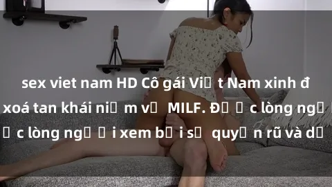 sex viet nam HD Cô gái Việt Nam xinh đẹp và gợi cảm làm xoá tan khái niệm về MILF. Được lòng người xem bởi sự quyến rũ và dễ thương.