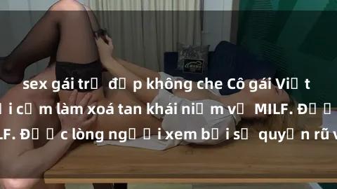sex gái trẻ đẹp không che Cô gái Việt Nam xinh đẹp và gợi cảm làm xoá tan khái niệm về MILF. Được lòng người xem bởi sự quyến rũ và dễ thương.