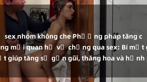 sex nhóm không che Phương pháp tăng cường gắn kết trong mối quan hệ vợ chồng qua sex: Bí mật giúp tăng sự gần gũi, thăng hoa và hạnh phúc cho cặp đôi