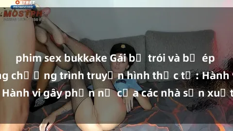 phim sex bukkake Gái bị trói và bị ép buộc làm tình trong chương trình truyền hình thực tế: Hành vi gây phẫn nộ của các nhà sản xuất và người xem.