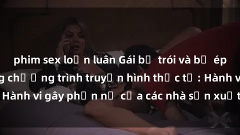 phim sex loạn luân Gái bị trói và bị ép buộc làm tình trong chương trình truyền hình thực tế: Hành vi gây phẫn nộ của các nhà sản xuất và người xem.