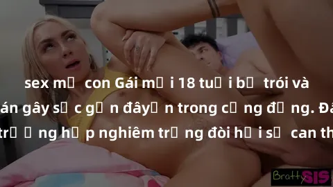 sex mẹ con Gái mới 18 tuổi bị trói và bị hiếp dâm: Vụ án gây sốc gần đâyến trong cộng đồng. Đây là một trường hợp nghiêm trọng đòi hỏi sự can thiệp mạnh mẽ từ phía công lý.