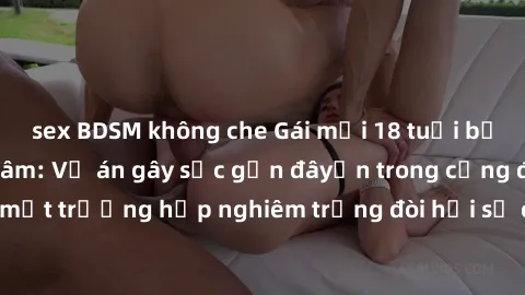 sex BDSM không che Gái mới 18 tuổi bị trói và bị hiếp dâm: Vụ án gây sốc gần đâyến trong cộng đồng. Đây là một trường hợp nghiêm trọng đòi hỏi sự can thiệp mạnh mẽ từ phía công lý.